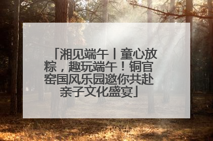 湘见端午丨童心放粽，趣玩端午！铜官窑国风乐园邀你共赴亲子文化盛宴